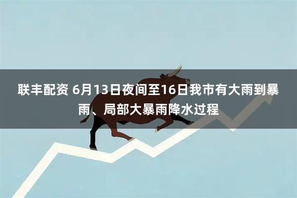 联丰配资 6月13日夜间至16日我市有大雨到暴雨、局部大暴雨降水过程
