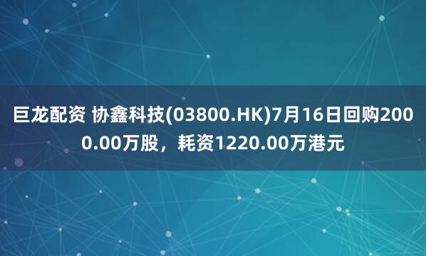 巨龙配资 协鑫科技(03800.HK)7月16日回购2000.00万股,耗资1220.00万港元