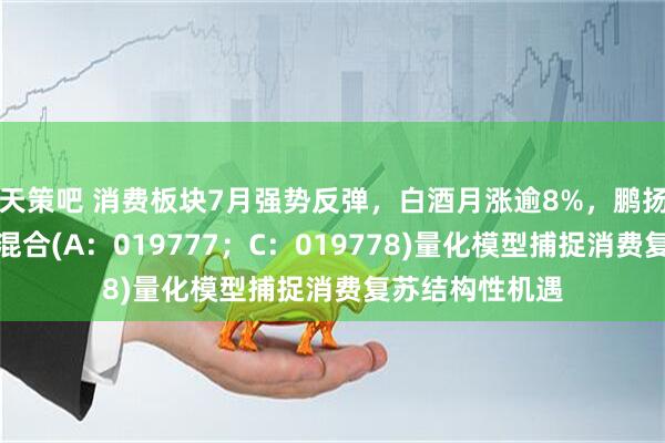 天策吧 消费板块7月强势反弹，白酒月涨逾8%，鹏扬消费量化选股混合(A：019777；C：019778)量化模型捕捉消费复苏结构性机遇