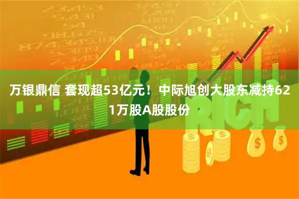 万银鼎信 套现超53亿元！中际旭创大股东减持621万股A股股份